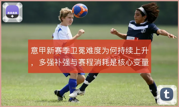意甲新赛季卫冕难度为何持续上升,多强补强与赛程消耗是核心变量