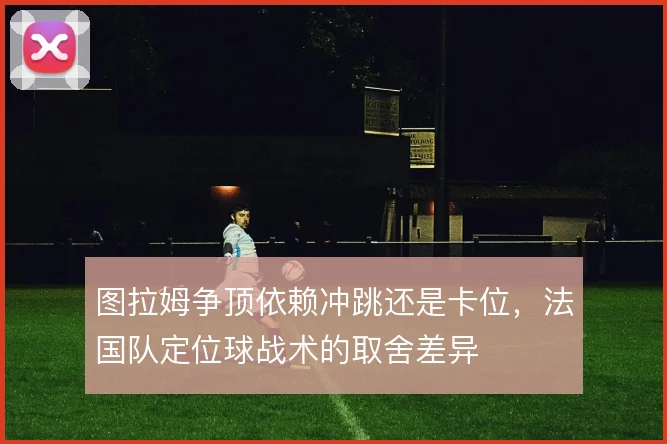 图拉姆争顶依赖冲跳还是卡位，法国队定位球战术的取舍差异