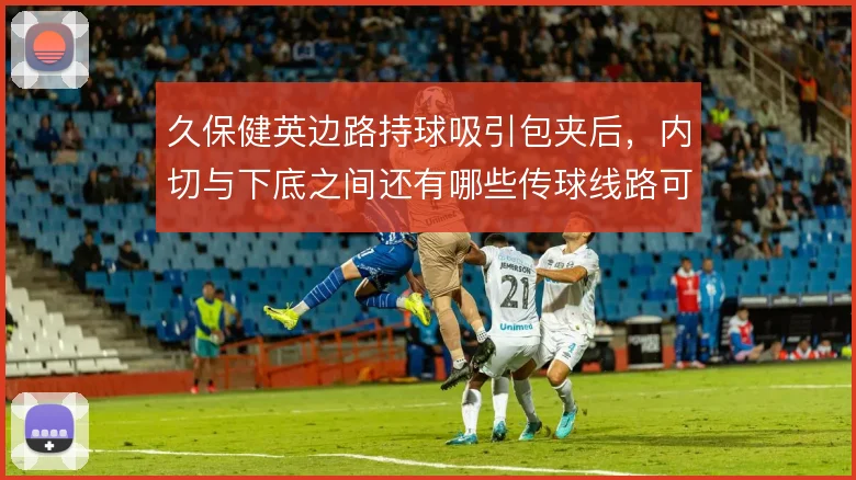 久保健英边路持球吸引包夹后,内切与下底之间还有哪些传球线路可解