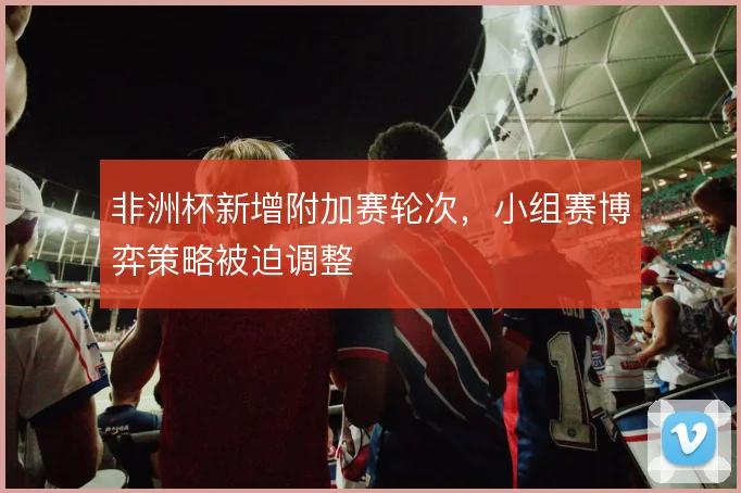 非洲杯新增附加赛轮次,小组赛博弈策略被迫调整