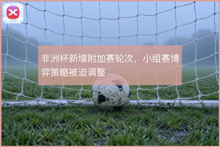 非洲杯新增附加赛轮次,小组赛博弈策略被迫调整