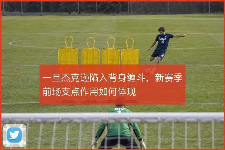 一旦杰克逊陷入背身缠斗,新赛季前场支点作用如何体现