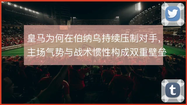 皇马为何在伯纳乌持续压制对手,主场气势与战术惯性构成双重壁垒