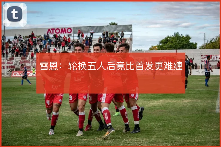 雷恩：轮换五人后竟比首发更难缠