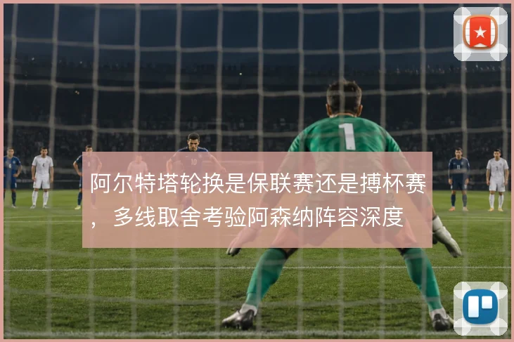 阿尔特塔轮换是保联赛还是搏杯赛,多线取舍考验阿森纳阵容深度