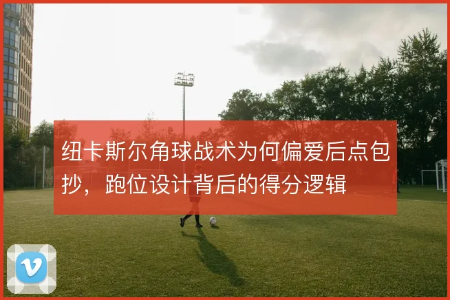 纽卡斯尔角球战术为何偏爱后点包抄,跑位设计背后的得分逻辑