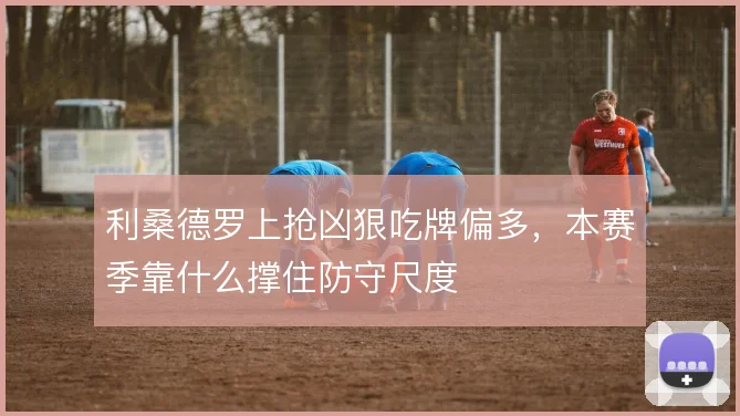 利桑德罗上抢凶狠吃牌偏多,本赛季靠什么撑住防守尺度