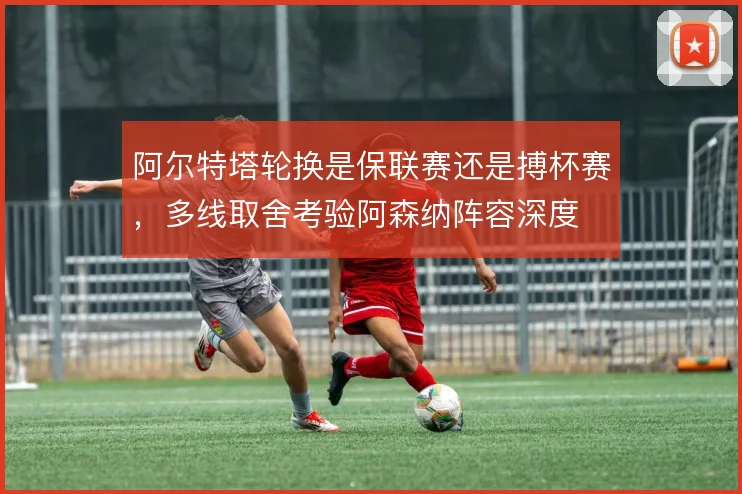 阿尔特塔轮换是保联赛还是搏杯赛,多线取舍考验阿森纳阵容深度