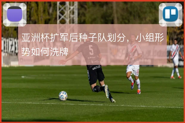 亚洲杯扩军后种子队划分,小组形势如何洗牌